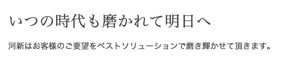 堅実に歩み続けて90年 いつの時代も磨かれて明日へ 河新はお客様のご要望を ベストソリューションで磨き輝かせて頂きます